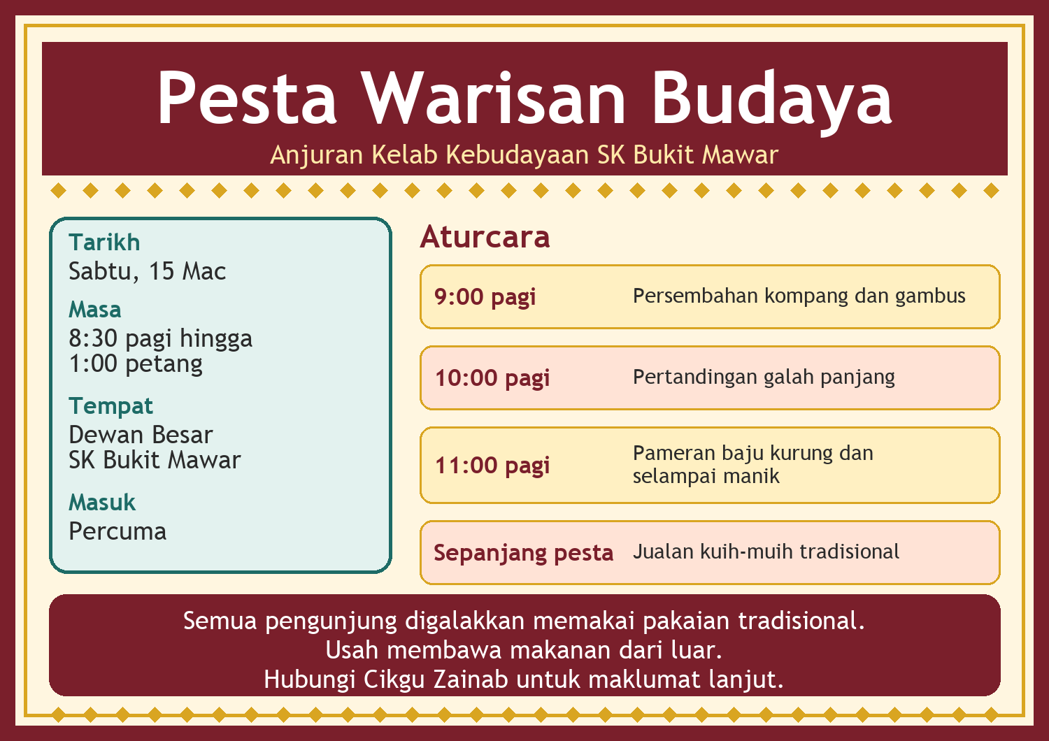 Poster Pesta Warisan Budaya, anjuran Kelab Kebudayaan SK Bukit Mawar. Tarikh: Sabtu, 15 Mac. Masa: 8:30 pagi hingga 1:00 petang. Tempat: Dewan Besar SK Bukit Mawar. Masuk percuma. Aturcara: 9:00 pagi persembahan kompang dan gambus; 10:00 pagi pertandingan galah panjang; 11:00 pagi pameran baju kurung dan selampai manik; sepanjang pesta jualan kuih-muih tradisional. Semua pengunjung digalakkan memakai pakaian tradisional. Usah membawa makanan dari luar. Hubungi Cikgu Zainab untuk maklumat lanjut.