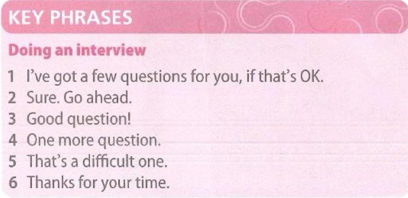 Key phrases for doing an interview: I've got a few questions for you, if that's OK. Sure. Go ahead. Good question! One more question. That's a difficult one. Thanks for your time.