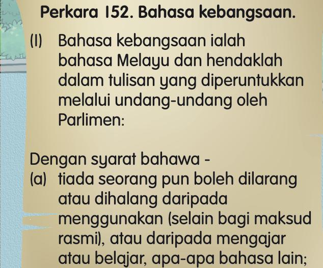 Petikan Perkara 152 Bahasa kebangsaan: bahasa kebangsaan ialah bahasa Melayu dengan syarat tiada seorang pun boleh dilarang menggunakan, mengajar atau belajar apa-apa bahasa lain