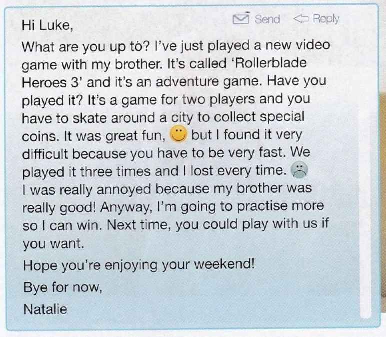 Natalie's email to Luke about a new video game: Hi Luke, what are you up to, it was great fun but I found it very difficult, I was really annoyed, Hope you're enjoying your weekend, Bye for now